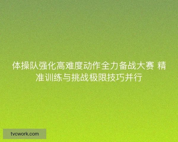 体操队强化高难度动作全力备战大赛 精准训练与挑战极限技巧并行