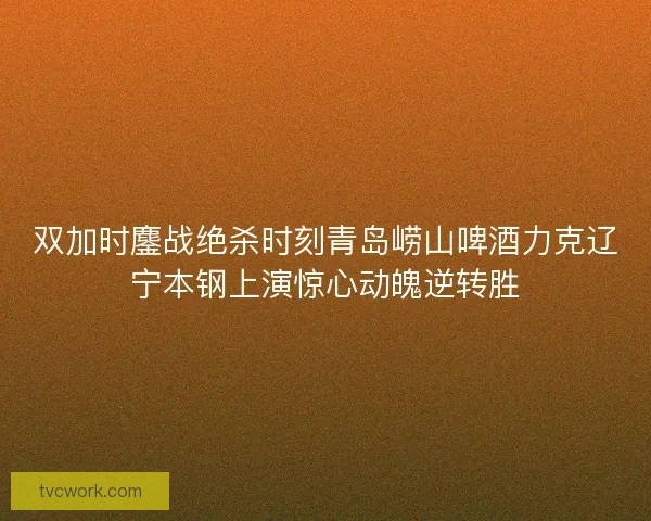 双加时鏖战绝杀时刻青岛崂山啤酒力克辽宁本钢上演惊心动魄逆转胜