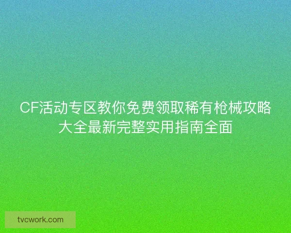 CF活动专区教你免费领取稀有枪械攻略大全最新完整实用指南全面