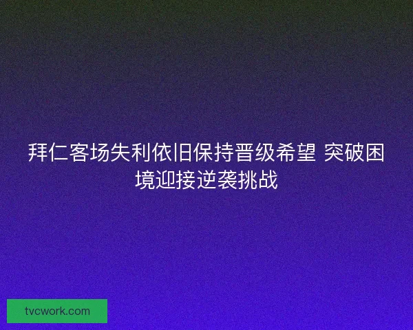 拜仁客场失利依旧保持晋级希望 突破困境迎接逆袭挑战