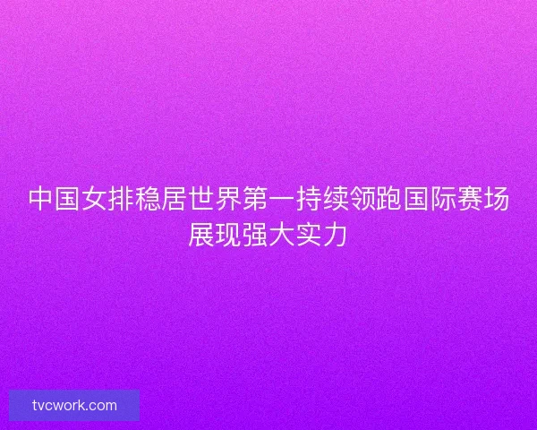 中国女排稳居世界第一持续领跑国际赛场展现强大实力