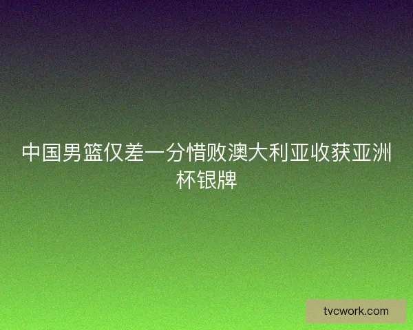 中国男篮仅差一分惜败澳大利亚收获亚洲杯银牌